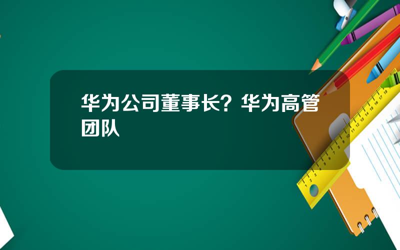 华为公司董事长？华为高管团队