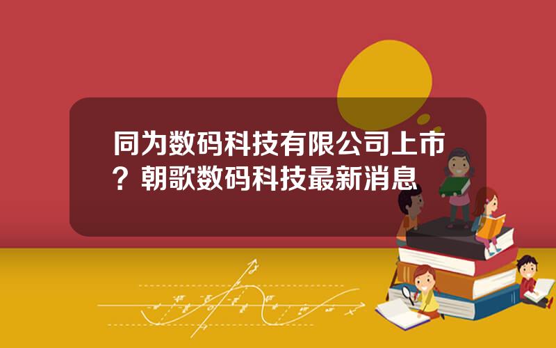 同为数码科技有限公司上市？朝歌数码科技最新消息