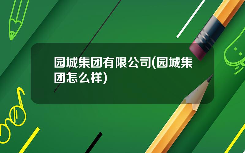 园城集团有限公司(园城集团怎么样)