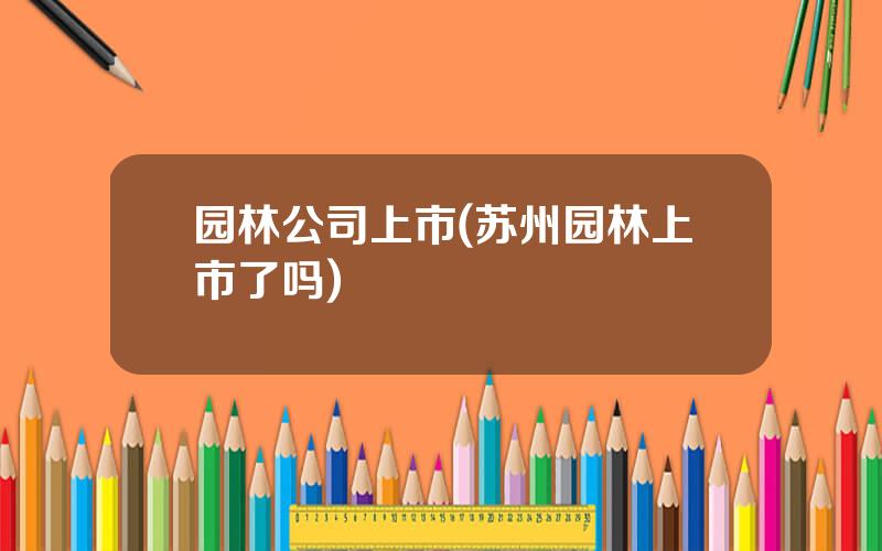 园林公司上市(苏州园林上市了吗)