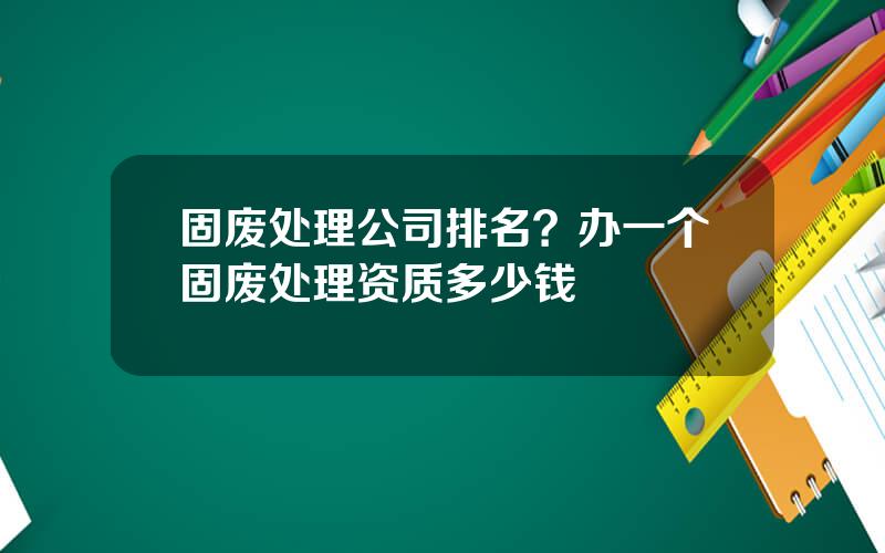 固废处理公司排名？办一个固废处理资质多少钱