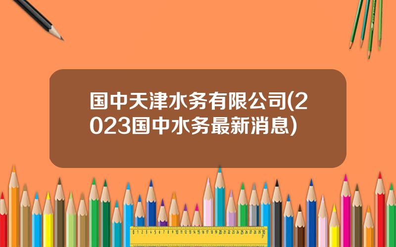 国中天津水务有限公司(2023国中水务最新消息)