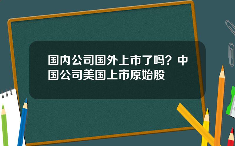 国内公司国外上市了吗？中国公司美国上市原始股