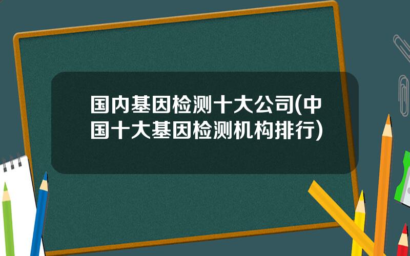 国内基因检测十大公司(中国十大基因检测机构排行)