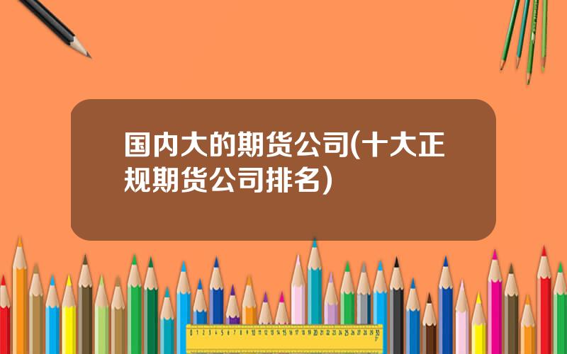 国内大的期货公司(十大正规期货公司排名)