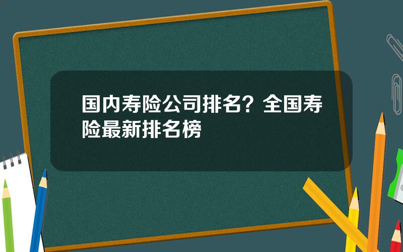 国内寿险公司排名？全国寿险最新排名榜