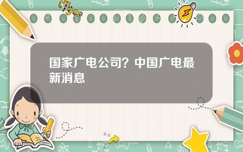 国家广电公司？中国广电最新消息