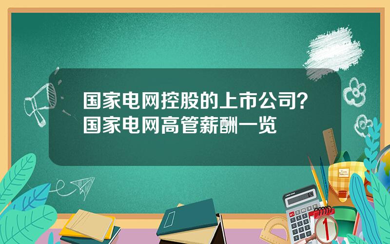 国家电网控股的上市公司？国家电网高管薪酬一览