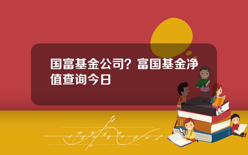 国富基金公司？富国基金净值查询今日