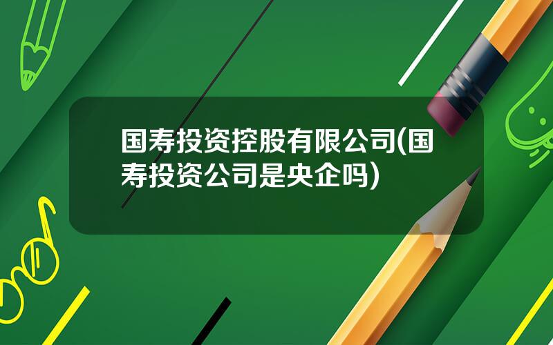 国寿投资控股有限公司(国寿投资公司是央企吗)