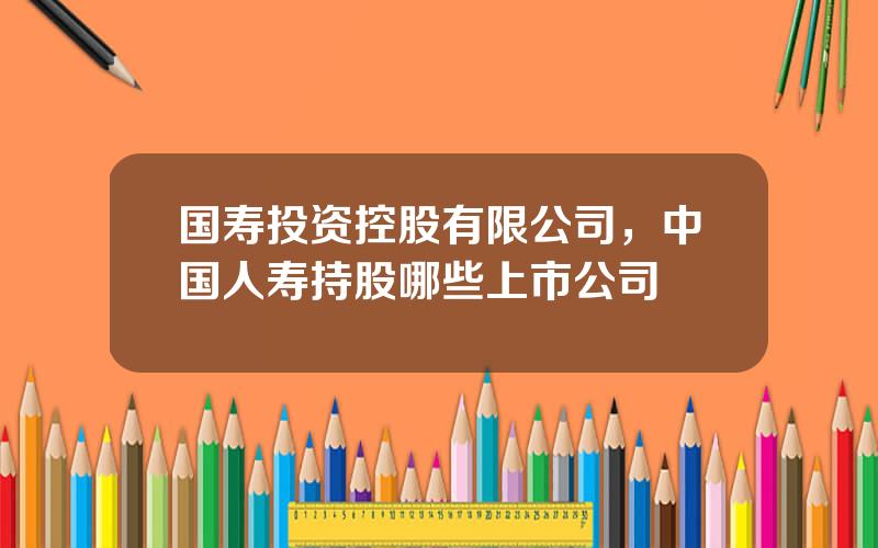 国寿投资控股有限公司，中国人寿持股哪些上市公司
