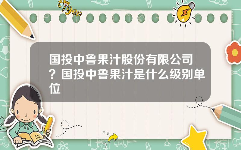 国投中鲁果汁股份有限公司？国投中鲁果汁是什么级别单位