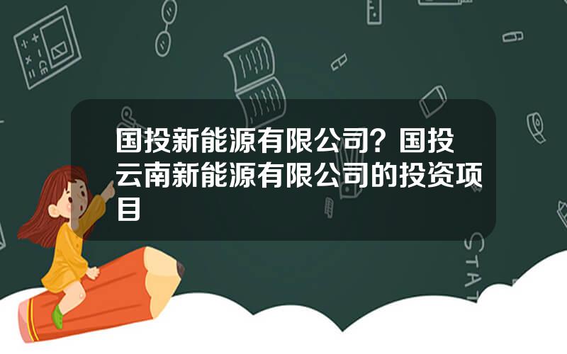 国投新能源有限公司？国投云南新能源有限公司的投资项目