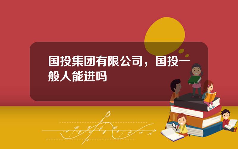 国投集团有限公司，国投一般人能进吗