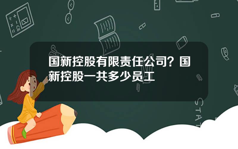 国新控股有限责任公司？国新控股一共多少员工