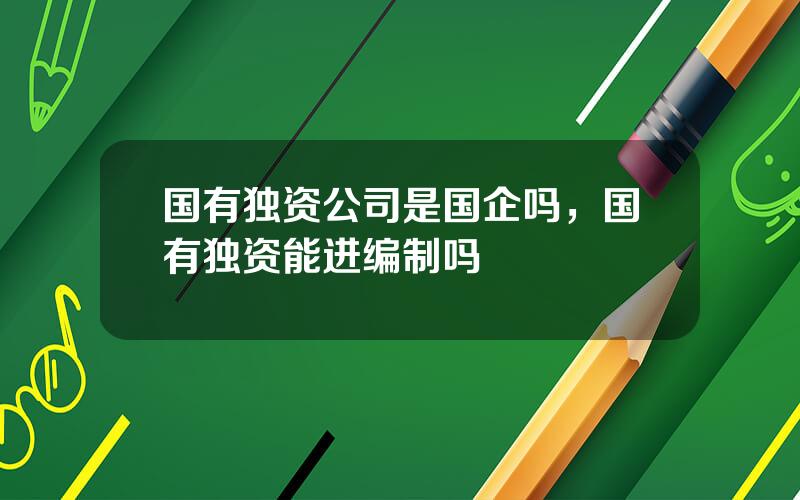 国有独资公司是国企吗，国有独资能进编制吗