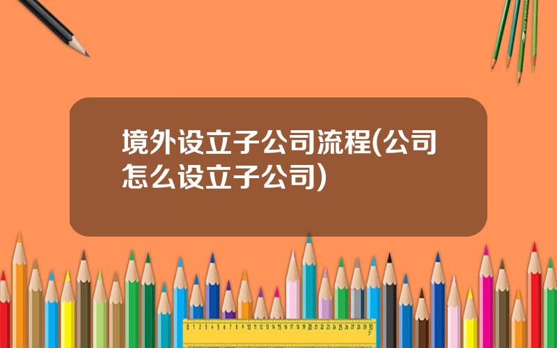 境外设立子公司流程(公司怎么设立子公司)