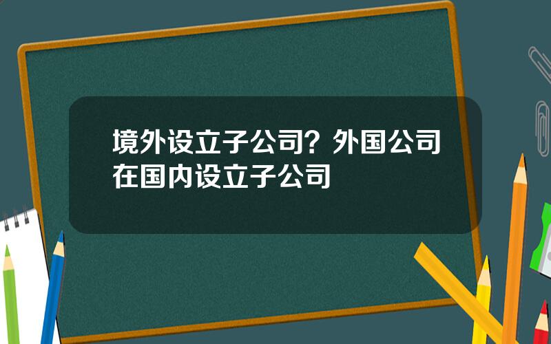 境外设立子公司？外国公司在国内设立子公司