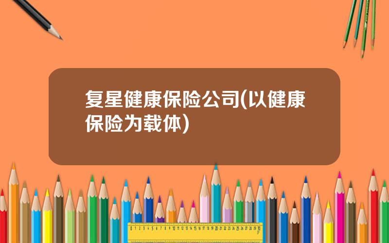 复星健康保险公司(以健康保险为载体)