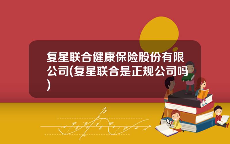 复星联合健康保险股份有限公司(复星联合是正规公司吗)