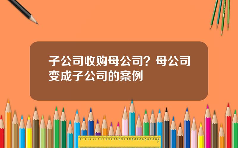 子公司收购母公司？母公司变成子公司的案例