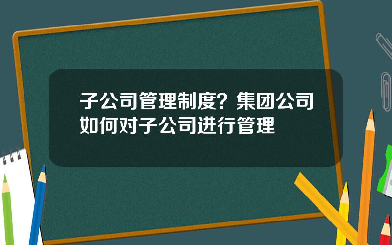 子公司管理制度？集团公司如何对子公司进行管理
