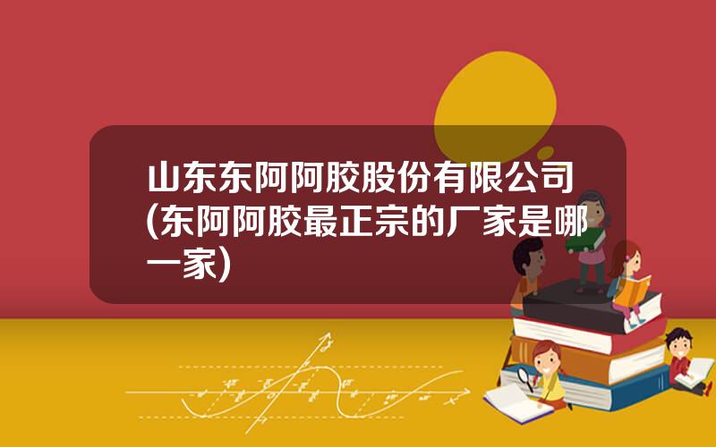 山东东阿阿胶股份有限公司(东阿阿胶最正宗的厂家是哪一家)