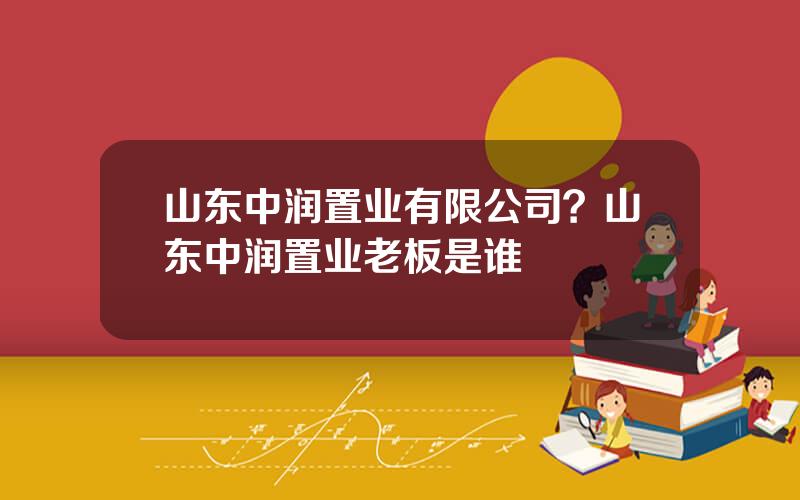 山东中润置业有限公司？山东中润置业老板是谁