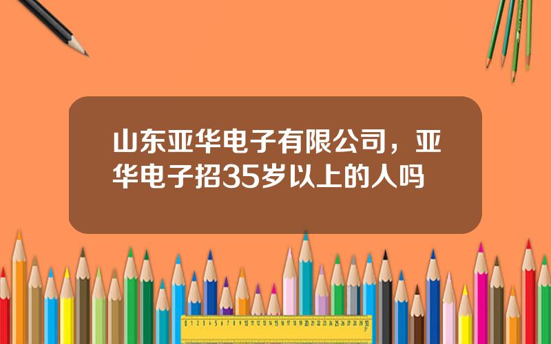 山东亚华电子有限公司，亚华电子招35岁以上的人吗