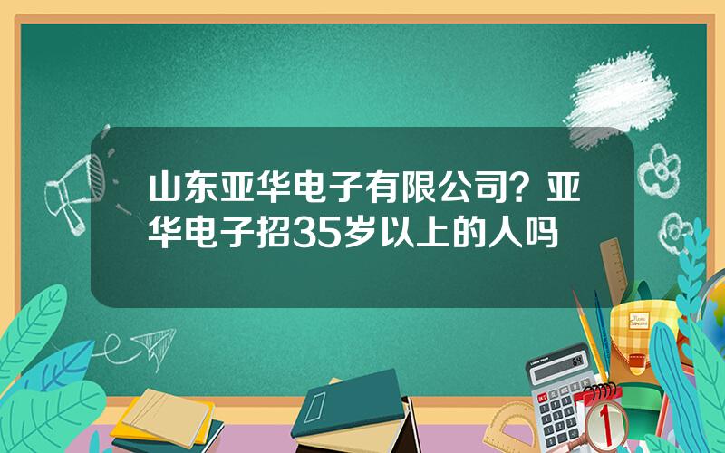 山东亚华电子有限公司？亚华电子招35岁以上的人吗