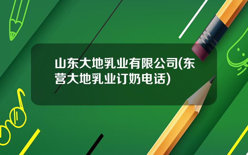 山东大地乳业有限公司(东营大地乳业订奶电话)