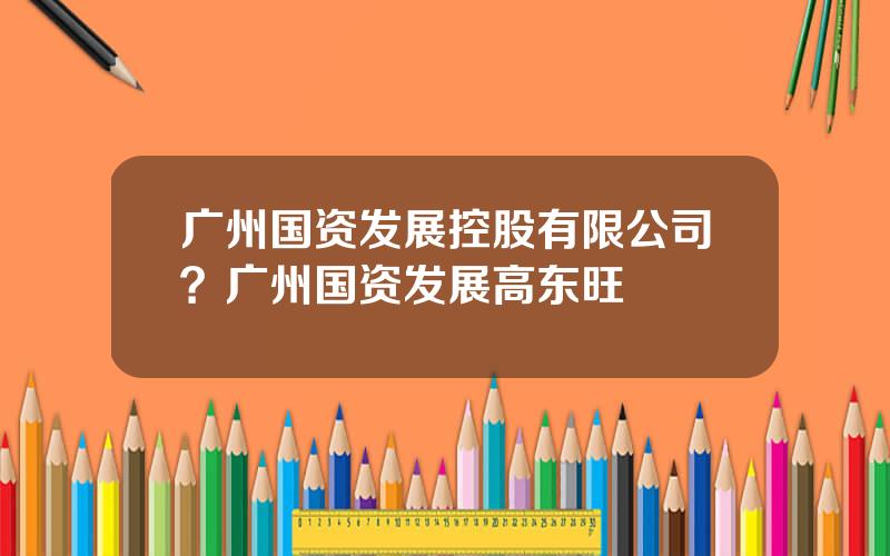 广州国资发展控股有限公司？广州国资发展高东旺