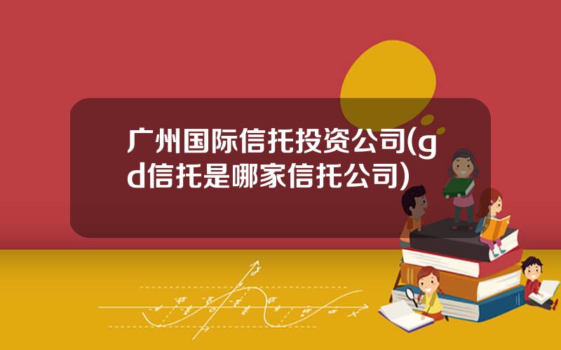 广州国际信托投资公司(gd信托是哪家信托公司)