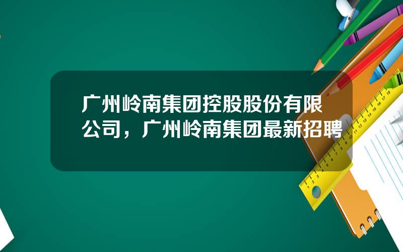 广州岭南集团控股股份有限公司，广州岭南集团最新招聘