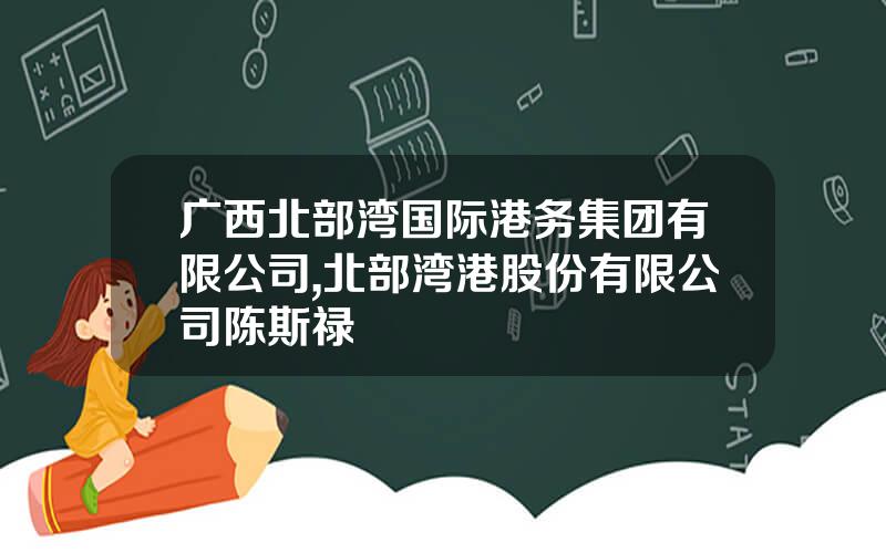 广西北部湾国际港务集团有限公司,北部湾港股份有限公司陈斯禄