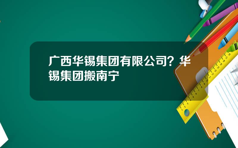 广西华锡集团有限公司？华锡集团搬南宁