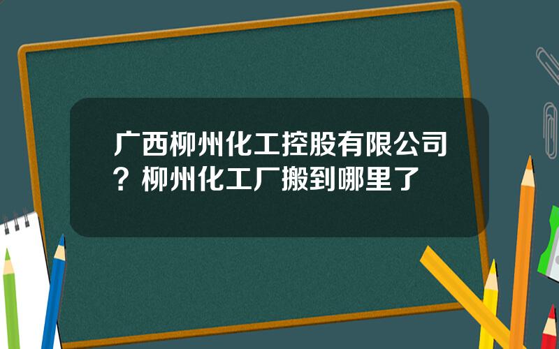 广西柳州化工控股有限公司？柳州化工厂搬到哪里了