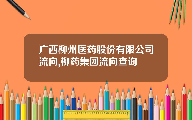 广西柳州医药股份有限公司流向,柳药集团流向查询