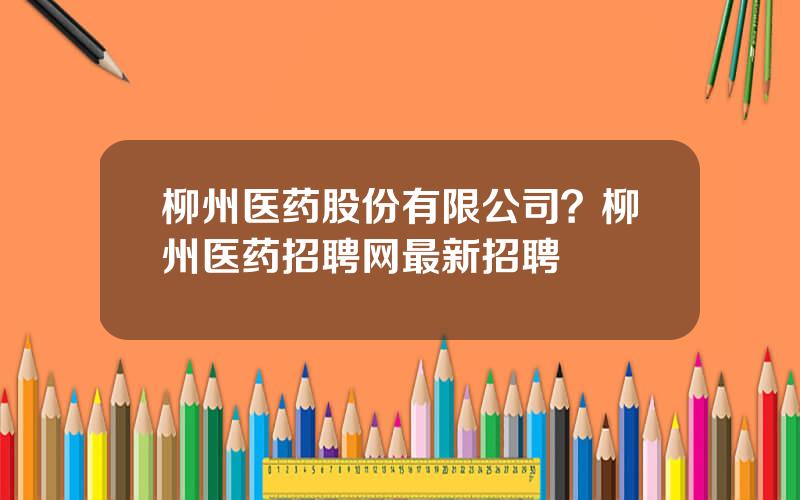 柳州医药股份有限公司？柳州医药招聘网最新招聘