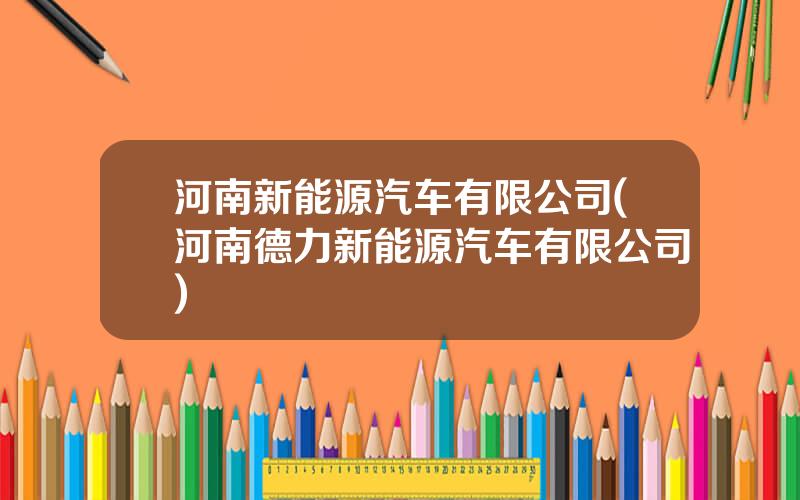 河南新能源汽车有限公司(河南德力新能源汽车有限公司)