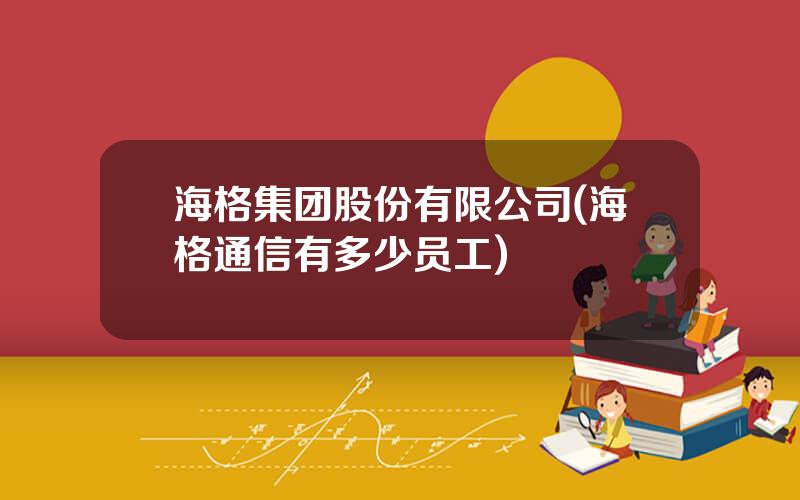 海格集团股份有限公司(海格通信有多少员工)