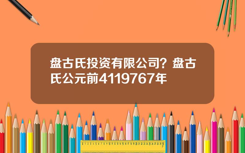 盘古氏投资有限公司？盘古氏公元前4119767年