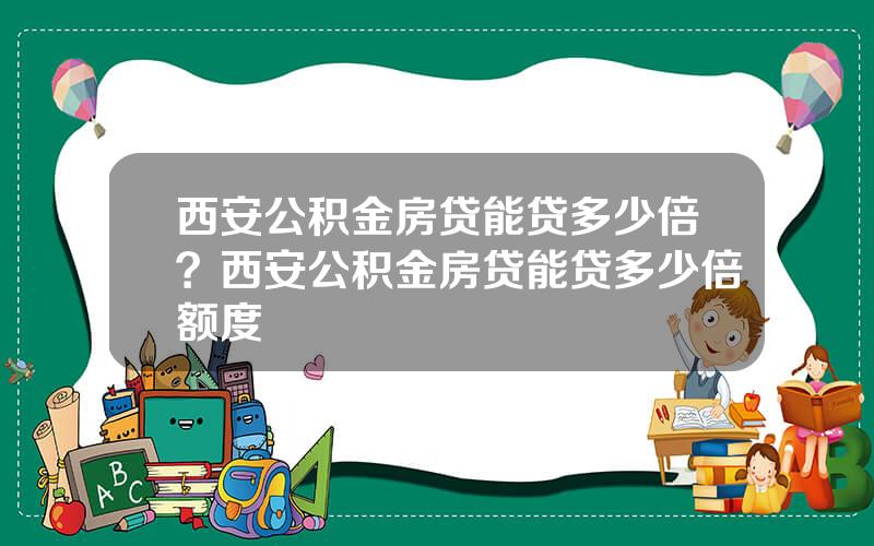 西安公积金房贷能贷多少倍？西安公积金房贷能贷多少倍额度